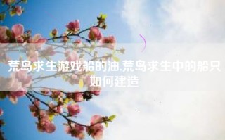 荒岛求生游戏船的油,荒岛求生中的船只如何建造