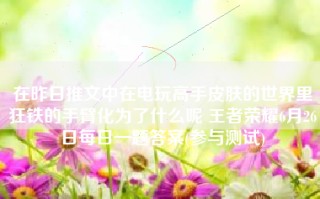 在昨日推文中在电玩高手皮肤的世界里狂铁的手臂化为了什么呢 王者荣耀6月26日每日一题答案(参与测试)