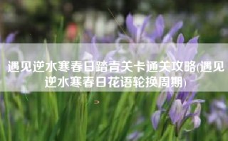 遇见逆水寒春日踏青关卡通关攻略(遇见逆水寒春日花语轮换周期)