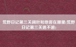 荒野日记第三关阔叶和地窖在哪里(荒野日记第三关追不追)