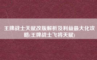 王牌战士天赋改版解析及利益最大化攻略(王牌战士飞将天赋)