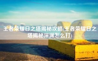 王者荣耀日之塔揭秘攻略(王者荣耀日之塔揭秘深渊怎么打)