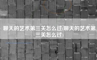 聊天的艺术第三关怎么过(聊天的艺术第三关怎么过)