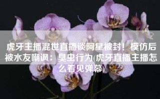 虎牙主播混世直播谈阿星被封！模仿后被水友嘲讽：臭虫行为(虎牙直播主播怎么看见弹幕)