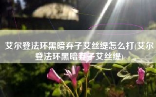 艾尔登法环黑暗弃子艾丝缇怎么打(艾尔登法环黑暗弃子艾丝缇)