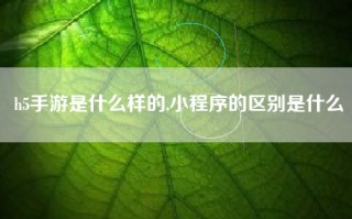 h5手游是什么样的,小程序的区别是什么