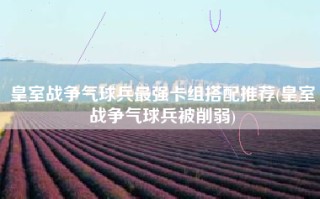 皇室战争气球兵最强卡组搭配推荐(皇室战争气球兵被削弱)