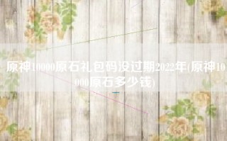 原神10000原石礼包码没过期2022年(原神10000原石多少钱)