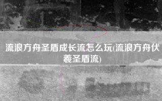 流浪方舟圣盾成长流怎么玩(流浪方舟伏羲圣盾流)