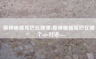 原神蜥蜴尾巴在哪里(原神蜥蜴尾巴在哪个npc对话)