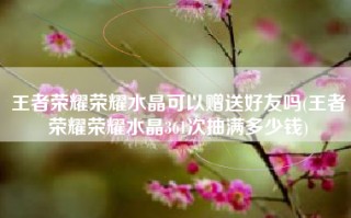 王者荣耀荣耀水晶可以赠送好友吗(王者荣耀荣耀水晶361次抽满多少钱)