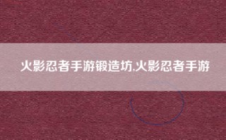 火影忍者手游锻造坊,火影忍者手游