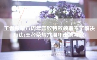 王者荣耀六周年击败特效领取不了解决方法(王者荣耀六周年击杀特效)