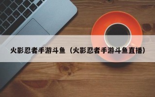 火影忍者手游斗鱼（火影忍者手游斗鱼直播）