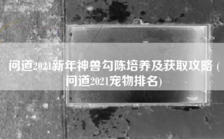 问道2021新年神兽勾陈培养及获取攻略 (问道2021宠物排名)