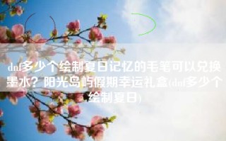 dnf多少个绘制夏日记忆的毛笔可以兑换墨水？阳光岛屿假期幸运礼盒(dnf多少个绘制夏日)