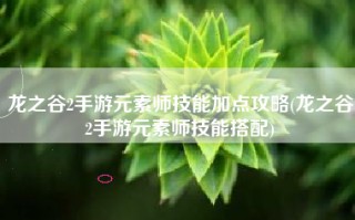 龙之谷2手游元素师技能加点攻略(龙之谷2手游元素师技能搭配)