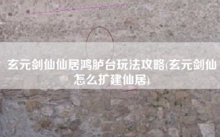 玄元剑仙仙居鸿胪台玩法攻略(玄元剑仙怎么扩建仙居)
