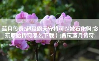 蓝月传奇2超级霸天守将可以被石化吗(贪玩原始传奇怎么下载）(贪玩蓝月传奇)