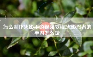 怎么制作火影手游视频教程,火影忍者的手游怎么玩