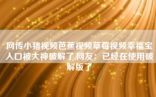 网传小猪视频芭蕉视频草莓视频幸福宝入口被大神破解了,网友：已经在使用破解版了