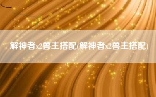 解神者x2兽主搭配(解神者x2兽主搭配)