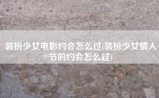 装扮少女电影约会怎么过(装扮少女情人节的约会怎么过)