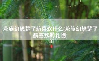 龙族幻想楚子航喜欢什么(龙族幻想楚子航喜欢的礼物)