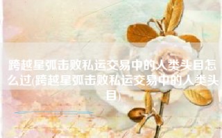 跨越星弧击败私运交易中的人类头目怎么过(跨越星弧击败私运交易中的人类头目)