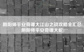 阴阳师平安奇谭大江山之战攻略全汇总(阴阳师平安奇谭大蛇)