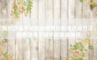 黑色沙漠手游随身携带的料理达成方法 (黑色沙漠手游平民职业推荐)