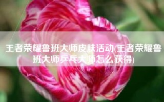 王者荣耀鲁班大师皮肤活动(王者荣耀鲁班大师乒乓大师怎么获得)