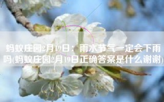 蚂蚁庄园2月19日：雨水节气一定会下雨吗(蚂蚁庄园2月19日正确答案是什么谢谢)