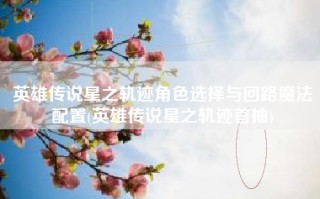 英雄传说星之轨迹角色选择与回路魔法配置(英雄传说星之轨迹首抽)