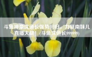 斗鱼神豪沈道长强势回归，力挺南妹儿直播大战！(斗鱼沈道长999999)