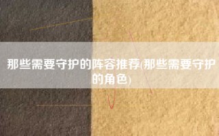 那些需要守护的阵容推荐(那些需要守护的角色)