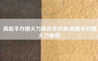 高能手办团火力角色全评测(高能手办团火力推荐)
