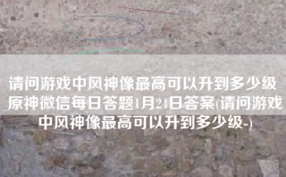 请问游戏中风神像最高可以升到多少级 原神微信每日答题1月24日答案(请问游戏中风神像最高可以升到多少级-)