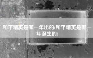和平精英是哪一年出的(和平精英是哪一年诞生的)