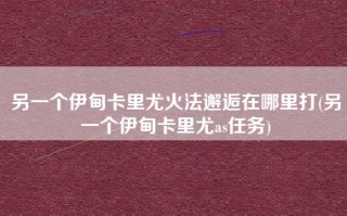 另一个伊甸卡里尤火法邂逅在哪里打(另一个伊甸卡里尤as任务)