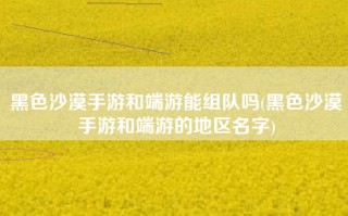 黑色沙漠手游和端游能组队吗(黑色沙漠手游和端游的地区名字)