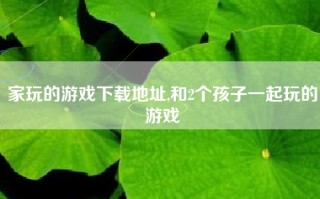 家玩的游戏下载地址,和2个孩子一起玩的游戏