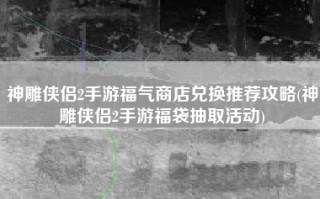 神雕侠侣2手游福气商店兑换推荐攻略(神雕侠侣2手游福袋抽取活动)