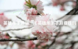 英雄杀手游骊??,《英雄杀》手游费钱吗