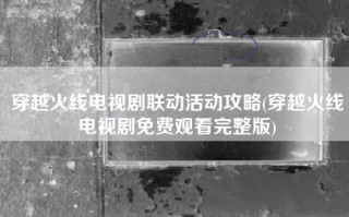 穿越火线电视剧联动活动攻略(穿越火线电视剧免费观看完整版)