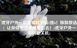 虎牙户外一哥童锦程酒局1挑6！妹妹放话：让你站着进来趴着出去！(虎牙户外一哥网吧关机)