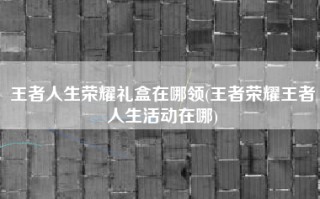 王者人生荣耀礼盒在哪领(王者荣耀王者人生活动在哪)