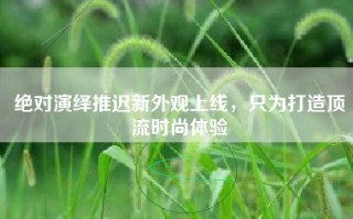 绝对演绎推迟新外观上线，只为打造顶流时尚体验