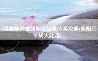 阴阳师困难姥姥火挂机阵容攻略(阴阳师战火姥姥)