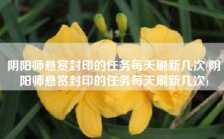 阴阳师悬赏封印的任务每天刷新几次(阴阳师悬赏封印的任务每天刷新几次)